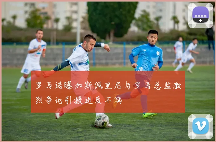 罗马诺曝加斯佩里尼与罗马总监激烈争论引援进度不满