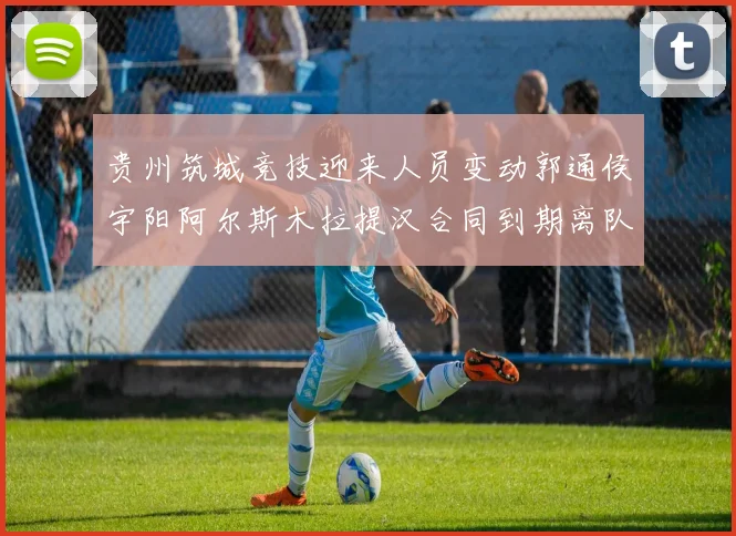 贵州筑城竞技迎来人员变动郭通侯宇阳阿尔斯木拉提汉合同到期离队