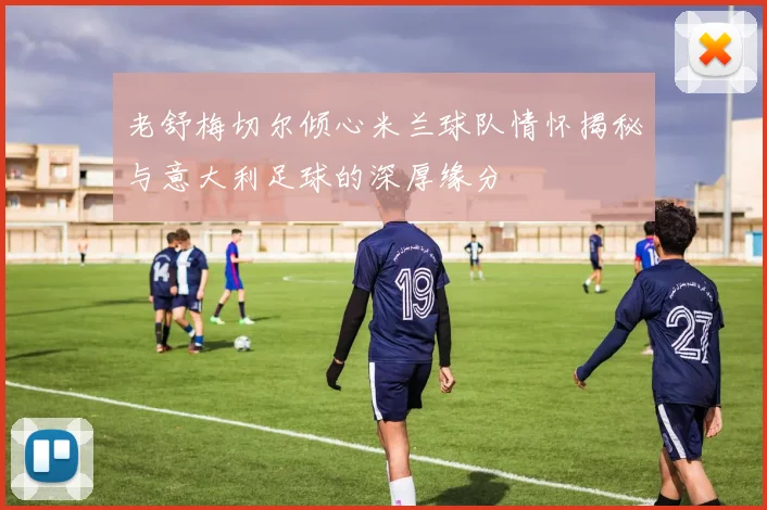老舒梅切尔倾心米兰球队情怀揭秘与意大利足球的深厚缘分