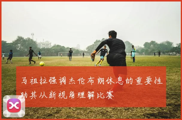 马祖拉强调杰伦布朗休息的重要性助其从新视角理解比赛