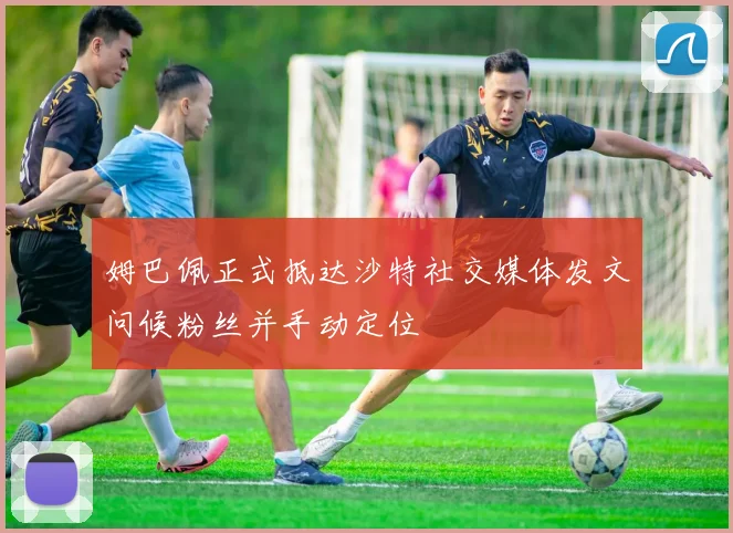 姆巴佩正式抵达沙特社交媒体发文问候粉丝并手动定位