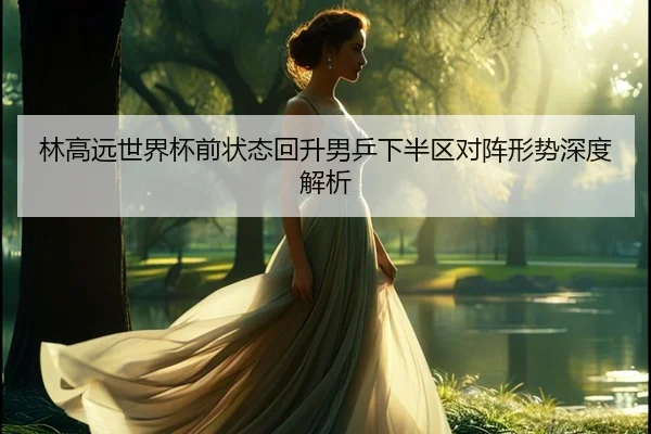 林高远世界杯前状态回升男乒下半区对阵形势深度解析